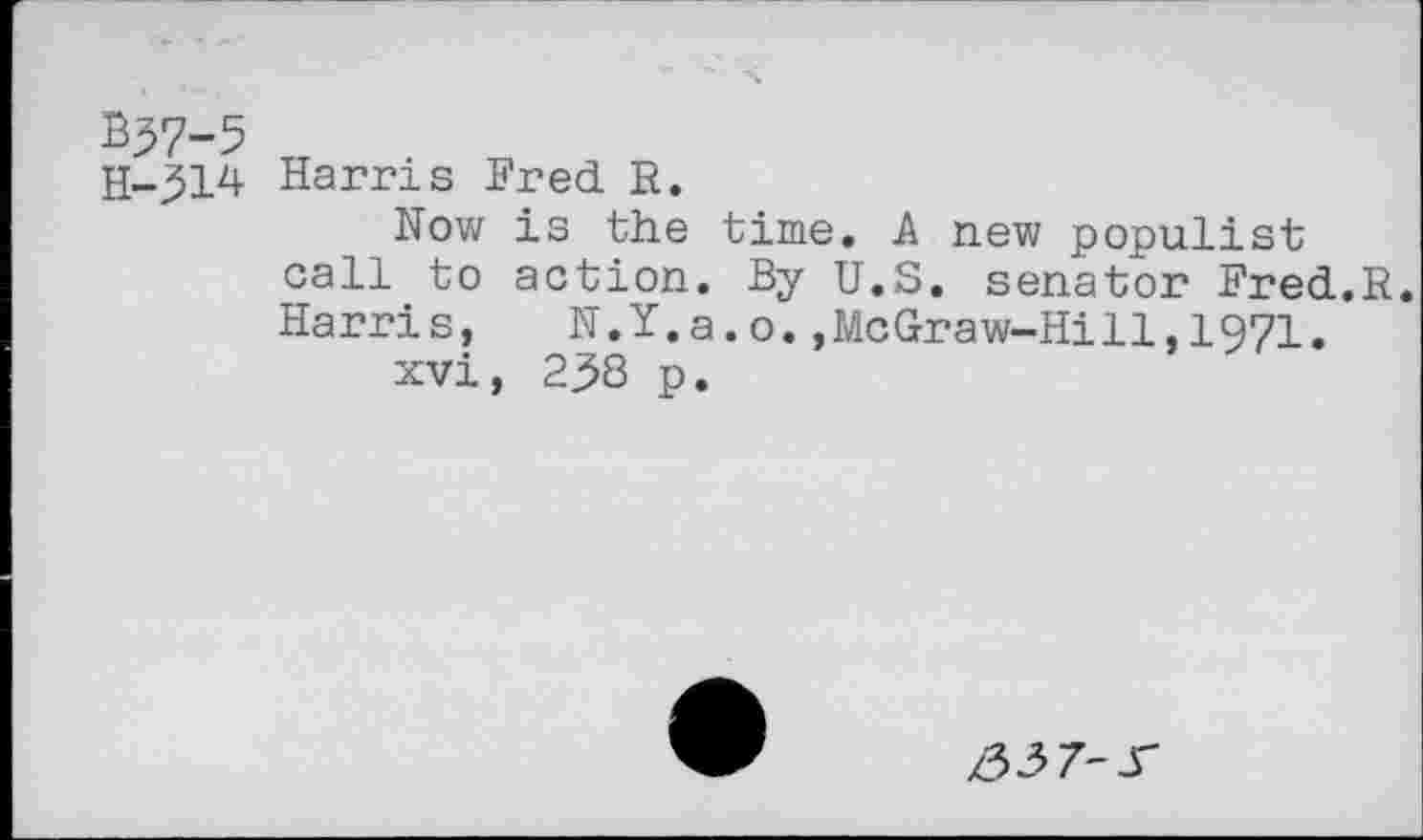 ﻿B37-5
H-314 Harris Fred. R.
Now is the time. A new populist call to action. By U.S. senator Fred.R. Harris, N.Y.a.o.,McGraw-Hill,1971.
xvi, 238 p.
/33 7-X